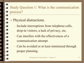 Management Fundamentals - Chapter 17 12
Study Question 1: What is the communication
process?
 Physical distractions.
– Include interruptions from telephone calls,
drop-in visitors, a lack of privacy, etc.
– Can interfere with the effectiveness of a
communication attempt.
– Can be avoided or at least minimized through
proper planning.
 