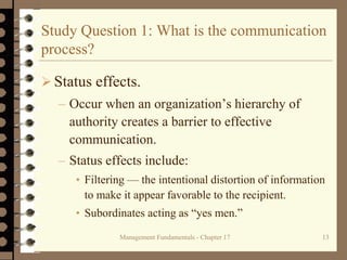 Management Fundamentals - Chapter 17 13
Study Question 1: What is the communication
process?
 Status effects.
– Occur when an organization’s hierarchy of
authority creates a barrier to effective
communication.
– Status effects include:
• Filtering — the intentional distortion of information
to make it appear favorable to the recipient.
• Subordinates acting as “yes men.”
 