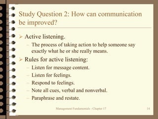 Management Fundamentals - Chapter 17 14
Study Question 2: How can communication
be improved?
 Active listening.
– The process of taking action to help someone say
exactly what he or she really means.
 Rules for active listening:
– Listen for message content.
– Listen for feelings.
– Respond to feelings.
– Note all cues, verbal and nonverbal.
– Paraphrase and restate.
 