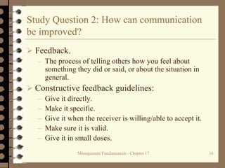 Management Fundamentals - Chapter 17 16
Study Question 2: How can communication
be improved?
 Feedback.
– The process of telling others how you feel about
something they did or said, or about the situation in
general.
 Constructive feedback guidelines:
– Give it directly.
– Make it specific.
– Give it when the receiver is willing/able to accept it.
– Make sure it is valid.
– Give it in small doses.
 