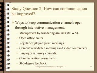 Management Fundamentals - Chapter 17 19
Study Question 2: How can communication
be improved?
 Ways to keep communication channels open
through interactive management.
– Management by wandering around (MBWA).
– Open office hours.
– Regular employee group meetings.
– Computer-mediated meetings and video conferences.
– Employee advisory councils.
– Communication consultants.
– 360-degree feedback.
 