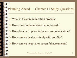 Management Fundamentals - Chapter 17 2
Planning Ahead — Chapter 17 Study Questions
 What is the communication process?
 How can communication be improved?
 How does perception influence communication?
 How can we deal positively with conflict?
 How can we negotiate successful agreements?
 