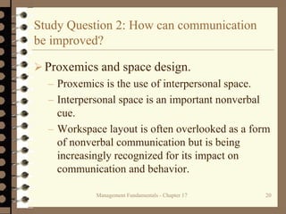 Management Fundamentals - Chapter 17 20
Study Question 2: How can communication
be improved?
 Proxemics and space design.
– Proxemics is the use of interpersonal space.
– Interpersonal space is an important nonverbal
cue.
– Workspace layout is often overlooked as a form
of nonverbal communication but is being
increasingly recognized for its impact on
communication and behavior.
 