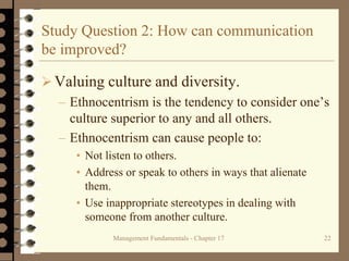 Management Fundamentals - Chapter 17 22
Study Question 2: How can communication
be improved?
 Valuing culture and diversity.
– Ethnocentrism is the tendency to consider one’s
culture superior to any and all others.
– Ethnocentrism can cause people to:
• Not listen to others.
• Address or speak to others in ways that alienate
them.
• Use inappropriate stereotypes in dealing with
someone from another culture.
 