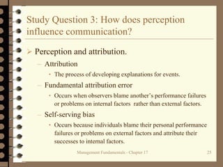 Management Fundamentals - Chapter 17 25
Study Question 3: How does perception
influence communication?
 Perception and attribution.
– Attribution
• The process of developing explanations for events.
– Fundamental attribution error
• Occurs when observers blame another’s performance failures
or problems on internal factors rather than external factors.
– Self-serving bias
• Occurs because individuals blame their personal performance
failures or problems on external factors and attribute their
successes to internal factors.
 