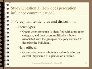 Management Fundamentals - Chapter 17 26
Study Question 3: How does perception
influence communication?
Perceptual tendencies and distortions:
– Stereotypes.
• Occur when someone is identified with a group or
category, and then oversimplified attributes
associated with the group or category are used to
describe the individual.
– Halo effects.
• Occur when one attribute is used to develop an
overall impression of a person or situation.
 