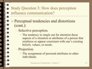 Management Fundamentals - Chapter 17 27
Study Question 3: How does perception
influence communication?
Perceptual tendencies and distortions
(cont.):
– Selective perception.
• The tendency to single out for attention those
aspects of a situation or attributes of a person that
reinforce or appear consistent with one’s existing
beliefs, values, or needs.
– Projection.
• The assignment of personal attributes to other
individuals.
 