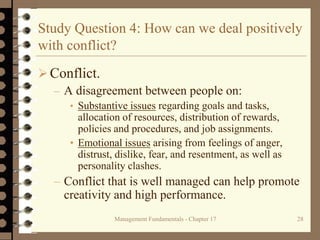 Management Fundamentals - Chapter 17 28
Study Question 4: How can we deal positively
with conflict?
Conflict.
– A disagreement between people on:
• Substantive issues regarding goals and tasks,
allocation of resources, distribution of rewards,
policies and procedures, and job assignments.
• Emotional issues arising from feelings of anger,
distrust, dislike, fear, and resentment, as well as
personality clashes.
– Conflict that is well managed can help promote
creativity and high performance.
 