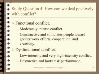 Management Fundamentals - Chapter 17 29
Study Question 4: How can we deal positively
with conflict?
Functional conflict.
– Moderately intense conflict.
– Constructive and stimulates people toward
greater work efforts, cooperation, and
creativity.
Dysfunctional conflict.
– Low-intensity and very high-intensity conflict.
– Destructive and hurts task performance.
 
