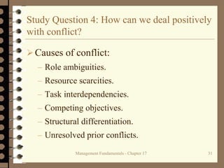 Management Fundamentals - Chapter 17 31
Study Question 4: How can we deal positively
with conflict?
Causes of conflict:
– Role ambiguities.
– Resource scarcities.
– Task interdependencies.
– Competing objectives.
– Structural differentiation.
– Unresolved prior conflicts.
 