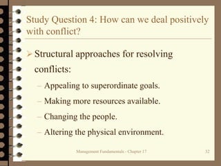 Management Fundamentals - Chapter 17 32
Study Question 4: How can we deal positively
with conflict?
Structural approaches for resolving
conflicts:
– Appealing to superordinate goals.
– Making more resources available.
– Changing the people.
– Altering the physical environment.
 