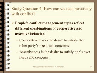Management Fundamentals - Chapter 17 34
Study Question 4: How can we deal positively
with conflict?
 People’s conflict management styles reflect
different combinations of cooperative and
assertive behavior.
– Cooperativeness is the desire to satisfy the
other party’s needs and concerns.
– Assertiveness is the desire to satisfy one’s own
needs and concerns.
 