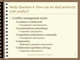 Management Fundamentals - Chapter 17 35
Study Question 4: How can we deal positively
with conflict?
 Conflict management styles:
– Avoidance (withdrawal).
• Uncooperative and unassertive.
– Accommodation (smoothing).
• Cooperative and assertive.
– Competition (authoritative command).
• Uncooperative and assertive.
– Compromise.
• Moderately cooperative and assertive.
– Collaboration (problem solving).
• Cooperative and assertive.
 