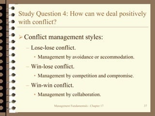 Management Fundamentals - Chapter 17 37
Study Question 4: How can we deal positively
with conflict?
Conflict management styles:
– Lose-lose conflict.
• Management by avoidance or accommodation.
– Win-lose conflict.
• Management by competition and compromise.
– Win-win conflict.
• Management by collaboration.
 