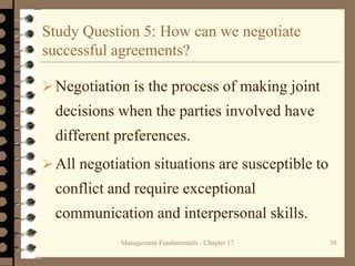 Management Fundamentals - Chapter 17 38
Study Question 5: How can we negotiate
successful agreements?
Negotiation is the process of making joint
decisions when the parties involved have
different preferences.
All negotiation situations are susceptible to
conflict and require exceptional
communication and interpersonal skills.
 