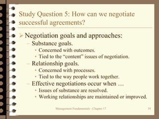 Management Fundamentals - Chapter 17 39
Study Question 5: How can we negotiate
successful agreements?
Negotiation goals and approaches:
– Substance goals.
• Concerned with outcomes.
• Tied to the “content” issues of negotiation.
– Relationship goals.
• Concerned with processes.
• Tied to the way people work together.
– Effective negotiations occur when …
• Issues of substance are resolved.
• Working relationships are maintained or improved.
 
