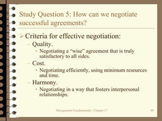 Management Fundamentals - Chapter 17 40
Study Question 5: How can we negotiate
successful agreements?
Criteria for effective negotiation:
– Quality.
• Negotiating a “wise” agreement that is truly
satisfactory to all sides.
– Cost.
• Negotiating efficiently, using minimum resources
and time.
– Harmony.
• Negotiating in a way that fosters interpersonal
relationships.
 
