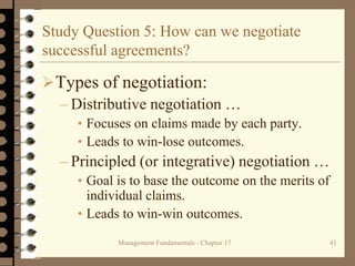 Management Fundamentals - Chapter 17 41
Study Question 5: How can we negotiate
successful agreements?
Types of negotiation:
– Distributive negotiation …
• Focuses on claims made by each party.
• Leads to win-lose outcomes.
– Principled (or integrative) negotiation …
• Goal is to base the outcome on the merits of
individual claims.
• Leads to win-win outcomes.
 