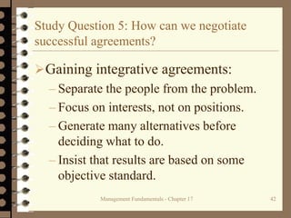 Management Fundamentals - Chapter 17 42
Study Question 5: How can we negotiate
successful agreements?
Gaining integrative agreements:
– Separate the people from the problem.
– Focus on interests, not on positions.
– Generate many alternatives before
deciding what to do.
– Insist that results are based on some
objective standard.
 