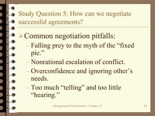 Management Fundamentals - Chapter 17 44
Study Question 5: How can we negotiate
successful agreements?
Common negotiation pitfalls:
– Falling prey to the myth of the “fixed
pie.”
– Nonrational escalation of conflict.
– Overconfidence and ignoring other’s
needs.
– Too much “telling” and too little
“hearing.”
 