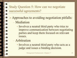 Management Fundamentals - Chapter 17 45
Study Question 5: How can we negotiate
successful agreements?
 Approaches to avoiding negotiation pitfalls:
– Mediation
• Involves a neutral third party who tries to
improve communication between negotiating
parties and keep them focused on relevant
issues.
– Arbitration
• Involves a neutral third party who acts as a
judge and issues a binding decision.
 