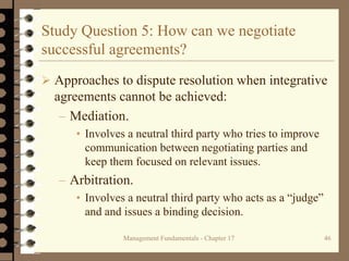 Management Fundamentals - Chapter 17 46
Study Question 5: How can we negotiate
successful agreements?
 Approaches to dispute resolution when integrative
agreements cannot be achieved:
– Mediation.
• Involves a neutral third party who tries to improve
communication between negotiating parties and
keep them focused on relevant issues.
– Arbitration.
• Involves a neutral third party who acts as a “judge”
and and issues a binding decision.
 