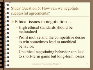 Management Fundamentals - Chapter 17 47
Study Question 5: How can we negotiate
successful agreements?
Ethical issues in negotiation …
– High ethical standards should be
maintained.
– Profit motive and the competitive desire
to win sometimes lead to unethical
behavior.
– Unethical negotiating behavior can lead
to short-term gains but long-term losses.
 