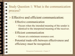 Management Fundamentals - Chapter 17 5
Study Question 1: What is the communication
process?
Effective and efficient communication:
– Effective communication
• Occurs when the intended meaning of the sender is
identical to the interpreted meaning of the receiver.
– Efficient communication
• Occurs at a minimum resource cost.
– Potential trade-offs between effectiveness and
efficiency must be recognized.
 