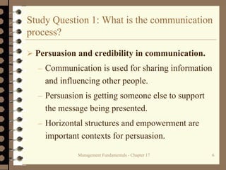 Management Fundamentals - Chapter 17 6
Study Question 1: What is the communication
process?
 Persuasion and credibility in communication.
– Communication is used for sharing information
and influencing other people.
– Persuasion is getting someone else to support
the message being presented.
– Horizontal structures and empowerment are
important contexts for persuasion.
 