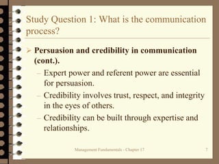 Management Fundamentals - Chapter 17 7
Study Question 1: What is the communication
process?
 Persuasion and credibility in communication
(cont.).
– Expert power and referent power are essential
for persuasion.
– Credibility involves trust, respect, and integrity
in the eyes of others.
– Credibility can be built through expertise and
relationships.
 
