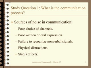 Management Fundamentals - Chapter 17 8
Study Question 1: What is the communication
process?
Sources of noise in communication:
– Poor choice of channels.
– Poor written or oral expression.
– Failure to recognize nonverbal signals.
– Physical distractions.
– Status effects.
 
