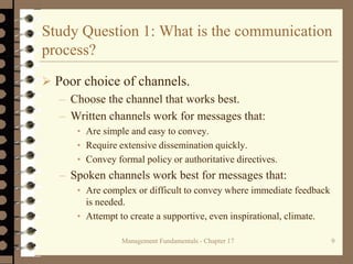Management Fundamentals - Chapter 17 9
Study Question 1: What is the communication
process?
 Poor choice of channels.
– Choose the channel that works best.
– Written channels work for messages that:
• Are simple and easy to convey.
• Require extensive dissemination quickly.
• Convey formal policy or authoritative directives.
– Spoken channels work best for messages that:
• Are complex or difficult to convey where immediate feedback
is needed.
• Attempt to create a supportive, even inspirational, climate.
 