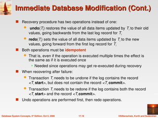 ©Silberschatz, Korth and Sudarshan
17.19
Database System Concepts, 5th
Edition, Oct 5, 2006
Immediate Database Modification (Cont.)
Immediate Database Modification (Cont.)
 Recovery procedure has two operations instead of one:
 undo(Ti) restores the value of all data items updated by Ti to their old
values, going backwards from the last log record for Ti
 redo(Ti) sets the value of all data items updated by Ti to the new
values, going forward from the first log record for Ti
 Both operations must be idempotent
 That is, even if the operation is executed multiple times the effect is
the same as if it is executed once
 Needed since operations may get re-executed during recovery
 When recovering after failure:
 Transaction Ti needs to be undone if the log contains the record
<Ti start>, but does not contain the record <Ti commit>.
 Transaction Ti needs to be redone if the log contains both the record
<Ti start> and the record <Ti commit>.
 Undo operations are performed first, then redo operations.
 