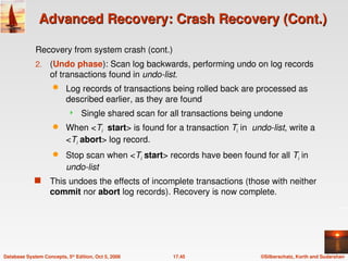 ©Silberschatz, Korth and Sudarshan
17.45
Database System Concepts, 5th
Edition, Oct 5, 2006
Advanced Recovery: Crash Recovery (Cont.)
Advanced Recovery: Crash Recovery (Cont.)
Recovery from system crash (cont.)
2. (Undo phase): Scan log backwards, performing undo on log records
of transactions found in undo-list.
 Log records of transactions being rolled back are processed as
described earlier, as they are found
 Single shared scan for all transactions being undone
 When <Ti start> is found for a transaction Ti in undo-list, write a
<Ti abort> log record.
 Stop scan when <Ti start> records have been found for all Ti in
undo-list
 This undoes the effects of incomplete transactions (those with neither
commit nor abort log records). Recovery is now complete.
 