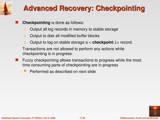 ©Silberschatz, Korth and Sudarshan
17.46
Database System Concepts, 5th
Edition, Oct 5, 2006
Advanced Recovery: Checkpointing
Advanced Recovery: Checkpointing
 Checkpointing is done as follows:
1. Output all log records in memory to stable storage
2. Output to disk all modified buffer blocks
3. Output to log on stable storage a < checkpoint L> record.
Transactions are not allowed to perform any actions while
checkpointing is in progress.
 Fuzzy checkpointing allows transactions to progress while the most
time consuming parts of checkpointing are in progress
 Performed as described on next slide
 