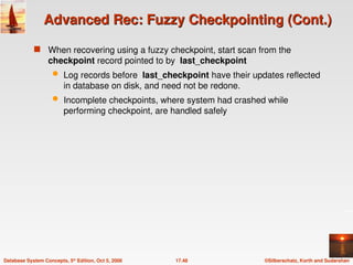 ©Silberschatz, Korth and Sudarshan
17.48
Database System Concepts, 5th
Edition, Oct 5, 2006
Advanced Rec: Fuzzy Checkpointing (Cont.)
Advanced Rec: Fuzzy Checkpointing (Cont.)
 When recovering using a fuzzy checkpoint, start scan from the
checkpoint record pointed to by last_checkpoint
 Log records before last_checkpoint have their updates reflected
in database on disk, and need not be redone.
 Incomplete checkpoints, where system had crashed while
performing checkpoint, are handled safely
 