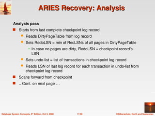 ©Silberschatz, Korth and Sudarshan
17.59
Database System Concepts, 5th
Edition, Oct 5, 2006
ARIES Recovery: Analysis
ARIES Recovery: Analysis
Analysis pass
 Starts from last complete checkpoint log record
 Reads DirtyPageTable from log record
 Sets RedoLSN = min of RecLSNs of all pages in DirtyPageTable
 In case no pages are dirty, RedoLSN = checkpoint record’s
LSN
 Sets undo-list = list of transactions in checkpoint log record
 Reads LSN of last log record for each transaction in undo-list from
checkpoint log record
 Scans forward from checkpoint
 .. Cont. on next page …
 