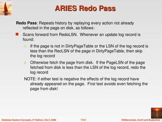 ©Silberschatz, Korth and Sudarshan
17.61
Database System Concepts, 5th
Edition, Oct 5, 2006
ARIES Redo Pass
ARIES Redo Pass
Redo Pass: Repeats history by replaying every action not already
reflected in the page on disk, as follows:
 Scans forward from RedoLSN. Whenever an update log record is
found:
1. If the page is not in DirtyPageTable or the LSN of the log record is
less than the RecLSN of the page in DirtyPageTable, then skip
the log record
2. Otherwise fetch the page from disk. If the PageLSN of the page
fetched from disk is less than the LSN of the log record, redo the
log record
NOTE: if either test is negative the effects of the log record have
already appeared on the page. First test avoids even fetching the
page from disk!
 