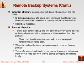 ©Silberschatz, Korth and Sudarshan
17.68
Database System Concepts, 5th
Edition, Oct 5, 2006
Remote Backup Systems (Cont.)
Remote Backup Systems (Cont.)
 Detection of failure: Backup site must detect when primary site has
failed
 to distinguish primary site failure from link failure maintain several
communication links between the primary and the remote backup.
 Heart-beat messages
 Transfer of control:
 To take over control backup site first perform recovery using its copy
of the database and all the long records it has received from the
primary.
 Thus, completed transactions are redone and incomplete
transactions are rolled back.
 When the backup site takes over processing it becomes the new
primary
 To transfer control back to old primary when it recovers, old primary
must receive redo logs from the old backup and apply all updates
locally.
 