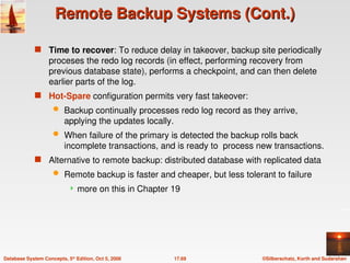 ©Silberschatz, Korth and Sudarshan
17.69
Database System Concepts, 5th
Edition, Oct 5, 2006
Remote Backup Systems (Cont.)
Remote Backup Systems (Cont.)
 Time to recover: To reduce delay in takeover, backup site periodically
proceses the redo log records (in effect, performing recovery from
previous database state), performs a checkpoint, and can then delete
earlier parts of the log.
 Hot-Spare configuration permits very fast takeover:
 Backup continually processes redo log record as they arrive,
applying the updates locally.
 When failure of the primary is detected the backup rolls back
incomplete transactions, and is ready to process new transactions.
 Alternative to remote backup: distributed database with replicated data
 Remote backup is faster and cheaper, but less tolerant to failure
 more on this in Chapter 19
 