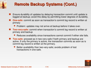 ©Silberschatz, Korth and Sudarshan
17.70
Database System Concepts, 5th
Edition, Oct 5, 2006
Remote Backup Systems (Cont.)
Remote Backup Systems (Cont.)
 Ensure durability of updates by delaying transaction commit until update is
logged at backup; avoid this delay by permitting lower degrees of durability.
 One-safe: commit as soon as transaction’s commit log record is written at
primary
 Problem: updates may not arrive at backup before it takes over.
 Two-very-safe: commit when transaction’s commit log record is written at
primary and backup
 Reduces availability since transactions cannot commit if either site fails.
 Two-safe: proceed as in two-very-safe if both primary and backup are
active. If only the primary is active, the transaction commits as soon as is
commit log record is written at the primary.
 Better availability than two-very-safe; avoids problem of lost
transactions in one-safe.
 