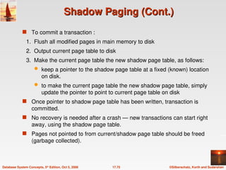 ©Silberschatz, Korth and Sudarshan
17.75
Database System Concepts, 5th
Edition, Oct 5, 2006
Shadow Paging (Cont.)
Shadow Paging (Cont.)
 To commit a transaction :
1. Flush all modified pages in main memory to disk
2. Output current page table to disk
3. Make the current page table the new shadow page table, as follows:
 keep a pointer to the shadow page table at a fixed (known) location
on disk.
 to make the current page table the new shadow page table, simply
update the pointer to point to current page table on disk
 Once pointer to shadow page table has been written, transaction is
committed.
 No recovery is needed after a crash — new transactions can start right
away, using the shadow page table.
 Pages not pointed to from current/shadow page table should be freed
(garbage collected).
 