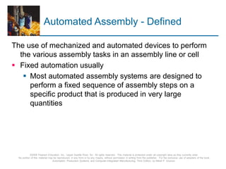 © 2008 Pearson Education, Inc., Upper Saddle River, NJ. All rights reserved. This material is protected under all copyright laws as they currently exist.
No portion of this material may be reproduced, in any form or by any means, without permission in writing from the publisher. For the exclusive use of adopters of the book
Automation, Production Systems, and Computer-Integrated Manufacturing, Third Edition, by Mikell P. Groover.
Automated Assembly - Defined
The use of mechanized and automated devices to perform
the various assembly tasks in an assembly line or cell
 Fixed automation usually
 Most automated assembly systems are designed to
perform a fixed sequence of assembly steps on a
specific product that is produced in very large
quantities
 