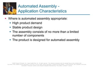 © 2008 Pearson Education, Inc., Upper Saddle River, NJ. All rights reserved. This material is protected under all copyright laws as they currently exist.
No portion of this material may be reproduced, in any form or by any means, without permission in writing from the publisher. For the exclusive use of adopters of the book
Automation, Production Systems, and Computer-Integrated Manufacturing, Third Edition, by Mikell P. Groover.
Automated Assembly -
Application Characteristics
 Where is automated assembly appropriate:
 High product demand
 Stable product design
 The assembly consists of no more than a limited
number of components
 The product is designed for automated assembly
 
