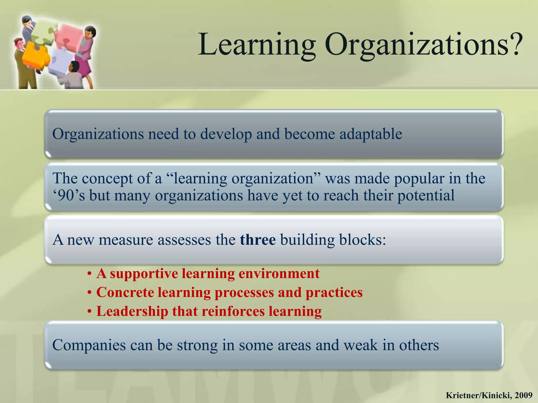 Learning Organizations?

Organizations need to develop and become adaptable

The concept of a “learning organization” was made popular in the
„90‟s but many organizations have yet to reach their potential

A new measure assesses the three building blocks:

     • A supportive learning environment
     • Concrete learning processes and practices
     • Leadership that reinforces learning

Companies can be strong in some areas and weak in others

                                                           Krietner/Kinicki, 2009
 