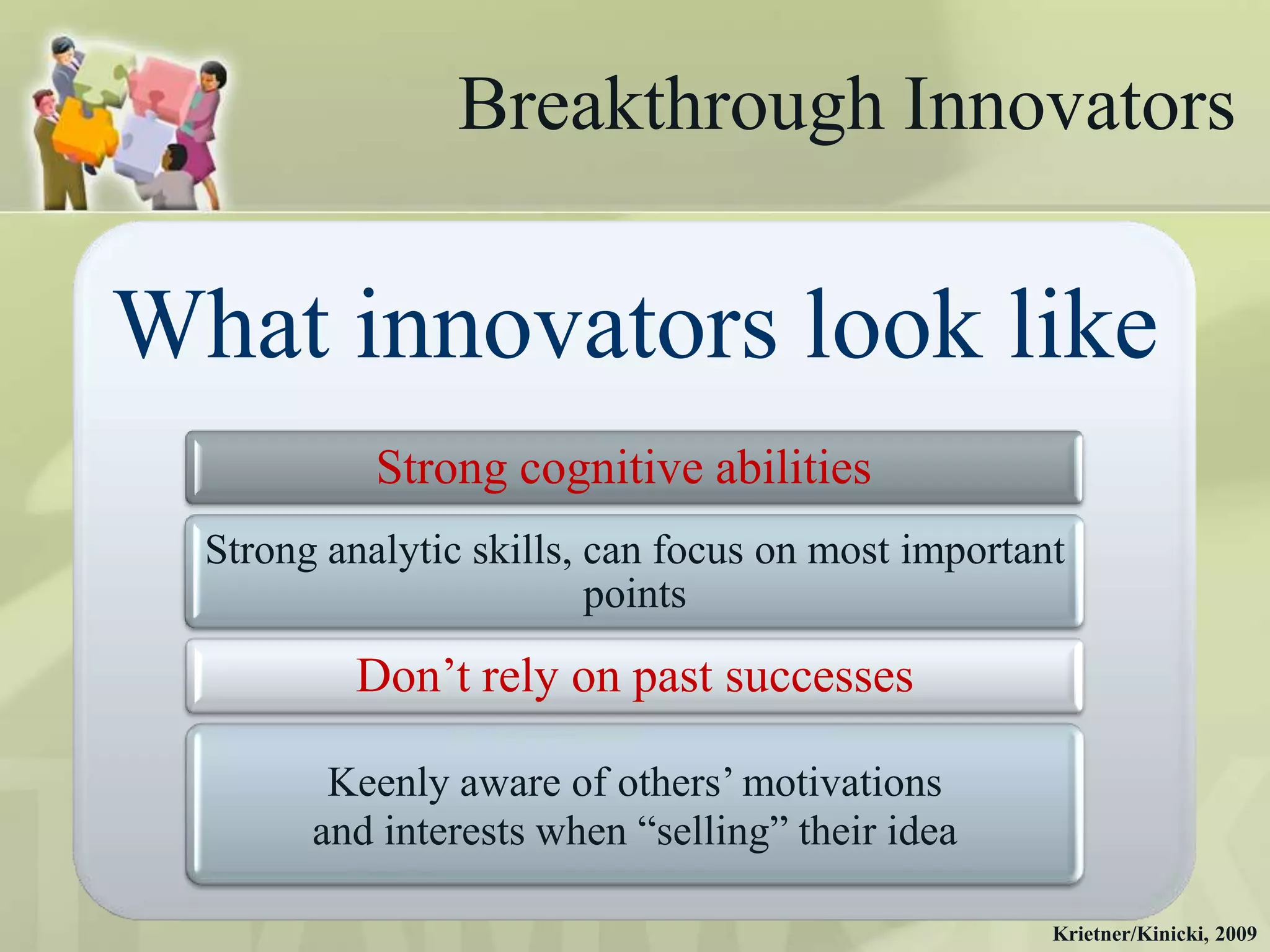 Breakthrough Innovators

What innovators look like
            Strong cognitive abilities
  Strong analytic skills, can focus on most important
                          points
          Don‟t rely on past successes

         Keenly aware of others‟ motivations
        and interests when “selling” their idea

                                                    Krietner/Kinicki, 2009
 