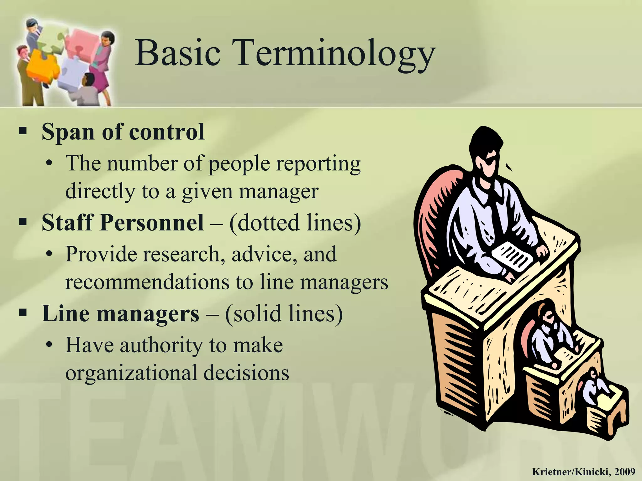 Basic Terminology
 Span of control
  • The number of people reporting
    directly to a given manager
 Staff Personnel – (dotted lines)
  • Provide research, advice, and
    recommendations to line managers
 Line managers – (solid lines)
  • Have authority to make
    organizational decisions



                                       Krietner/Kinicki, 2009
 
