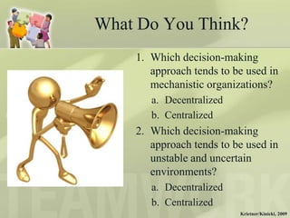What Do You Think?
    1. Which decision-making
       approach tends to be used in
       mechanistic organizations?
       a. Decentralized
       b. Centralized
    2. Which decision-making
       approach tends to be used in
       unstable and uncertain
       environments?
       a. Decentralized
       b. Centralized
                          Krietner/Kinicki, 2009
 