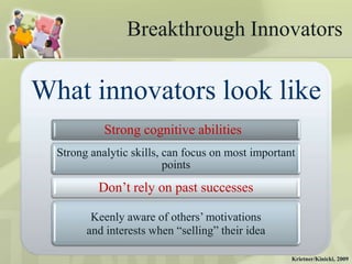 Breakthrough Innovators

What innovators look like
            Strong cognitive abilities
  Strong analytic skills, can focus on most important
                          points
          Don‟t rely on past successes

         Keenly aware of others‟ motivations
        and interests when “selling” their idea

                                                    Krietner/Kinicki, 2009
 