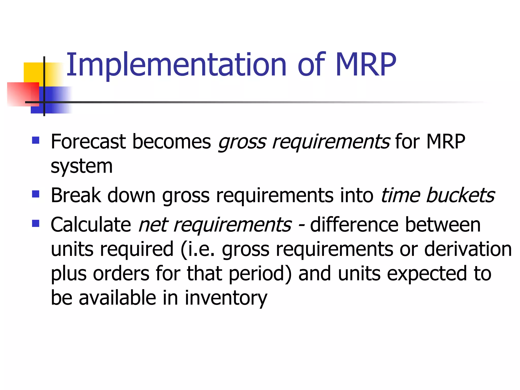 Implementation of MRP Forecast becomes  gross requirements  for MRP system Break down gross requirements into  time buckets Calculate  net requirements -  difference between units required (i.e. gross requirements or derivation plus orders for that period) and units expected to be available in inventory 